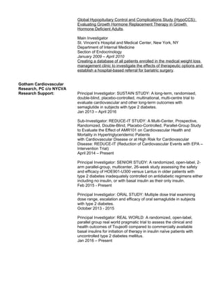 Global Hypopituitary Control and Complications Study (HypoCCS):
Evaluating Growth Hormone Replacement Therapy in Growth
Hormone Deficient Adults.
Main Investigator
St. Vincent’s Hospital and Medical Center, New York, NY
Department of Internal Medicine
Section of Endocrinology
January 2009 – April 2010
Creating a database of all patients enrolled in the medical weight loss
management clinic to investigate the effects of therapeutic options and
establish a hospital-based referral for bariatric surgery.
Gotham Cardiovascular
Research, PC c/o NYCVA
Research Support: Principal Investigator: SUSTAIN STUDY: A long-term, randomised,
double-blind, placebo-controlled, multinational, multi-centre trial to
evaluate cardiovascular and other long-term outcomes with
semaglutide in subjects with type 2 diabetes.
Jan 2013 – April 2016
Sub-Investigator: REDUCE-IT STUDY: A Multi-Center, Prospective,
Randomized, Double-Blind, Placebo-Controlled, Parallel-Group Study
to Evaluate the Effect of AMR101 on Cardiovascular Health and
Mortality in Hypertriglyceridemic Patients
with Cardiovascular Disease or at High Risk for Cardiovascular
Disease: REDUCE-IT (Reduction of Cardiovascular Events with EPA –
Intervention Trial)
April 2014 – Present
Principal Investigator: SENIOR STUDY: A randomized, open-label, 2-
arm parallel-group, multicenter, 26-week study assessing the safety
and efficacy of HOE901-U300 versus Lantus in older patients with
type 2 diabetes inadequately controlled on antidiabetic regimens either
including no insulin, or with basal insulin as their only insulin.
Feb 2015 - Present
Principal Investigator: ORAL STUDY: Multiple dose trial examining
dose range, escalation and efficacy of oral semaglutide in subjects
with type 2 diabetes.
October 2013 - 2015
Principal Investigator: REAL WORLD: A randomized, open-label,
parallel group real world pragmatic trial to assess the clinical and
health outcomes of Toujeo® compared to commercially available
basal insulins for initiation of therapy in insulin naïve patients with
uncontrolled type 2 diabetes mellitus.
Jan 2016 – Present
 