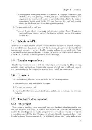 Chapter 3. Discussion
The most popular 100 apps are shown by downloads in this page. There are 5 type
of charts: free, paid, grossing, new free, new paid. The existance of these lists
depends on the considerated country's market; In relationship to the markets
considerated in this work, in the USA one there are free, paid and grossing
charts, in the chinese one, all the ve types are present.
2. The page dedicated to each app:
There are details related to each app such as name, software house, description,
versions history, images, rewievs' distribution and other useless informations
for this work.
3.4 Selenium API
Selenium is a set of dierent software tools for browser automation and web scraping.
It is one of the most famous and used API for these aims, it can be used with dierent
languages and browsers. It is a very exible, versatile and easy to use set of tools. Using
it it's possible to automate the browser to surf on the website, to look for specic elements
in the HTML code and to extract pieces or pattern found [3].
3.5 Regular expressions
Regular expressions are used to look for everything in web scraping [4]. They are very
useful to extract writing from elements that contain a lot of text, or dierent types of
text (versions element for example) in order to better classify extracted data.
3.6 Browsers
The choice of using Mozilla Firefox was made for the following reasons:
1. One of the most used and reliable browsers
2. Free and open source code
3. The avability of a wide selection of extentions and add-ons to customise the browser's
behavior
3.7 The tool's development
3.7.1 The project
After a phase of feasibility study, some goals have been xed and it has been decided how
and what the tools have to do. It extracts from the top 100 charts of USA and chinese
markets the lists of apps on the charts, grouped by type of chart and country, so every list
is stored in separated CSV les. This process is iterated in order to extract charts every
2 weeks beginning from the current day (or a previusly chosen date) going backwards as
7
 