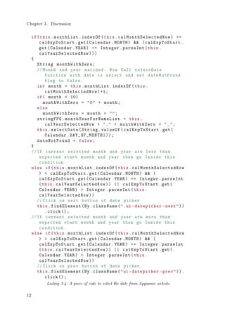 Chapter 3. Discussion
if(this.monthList.indexOf(this.calMonthSelectedNow) ==
calExpToStart.get(Calendar.MONTH)  (calExpToStart.
get(Calendar.YEAR) == Integer.parseInt(this.
calYearSelectedNow)))
{
String monthWithZero;
//Month and year matched. Now Call selectDate
function with date to select and set dateNotFound
flag to false.
int month = this.monthList.indexOf(this.
calMonthSelectedNow)+1;
if( month  10)
monthWithZero = 0 + month;
else
monthWithZero = month + ;
stringFPG.monthYearForNameList = this.
calYearSelectedNow + _ + monthWithZero + _;
this.selectDate(String.valueOf(calExpToStart.get(
Calendar.DAY_OF_MONTH)));
dateNotFound = false;
}
//If current selected month and year are less than
expected start month and year then go Inside this
condition.
else if(this.monthList.indexOf(this.calMonthSelectedNow
)  calExpToStart.get(Calendar.MONTH)  (
calExpToStart.get(Calendar.YEAR) == Integer.parseInt
(this.calYearSelectedNow)) || calExpToStart.get(
Calendar.YEAR)  Integer.parseInt(this.
calYearSelectedNow))
//Click on next button of date picker.
this.findElement(By.className(.ui-datepicker -next))
.click ();
//If current selected month and year are more than
expected start month and year then go Inside this
condition.
else if(this.monthList.indexOf(this.calMonthSelectedNow
)  calExpToStart.get(Calendar.MONTH)  (
calExpToStart.get(Calendar.YEAR) == Integer.parseInt
(this.calYearSelectedNow)) || calExpToStart.get(
Calendar.YEAR)  Integer.parseInt(this.
calYearSelectedNow))
//Click on prev button of date picker.
this.findElement(By.className(ui-datepicker -prev)).
click();
Listing 3.4: A piece of code to select the date from Appannie website
12
 