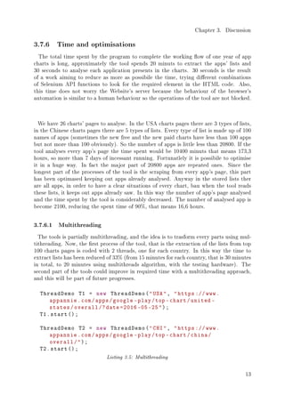 Chapter 3. Discussion
3.7.6 Time and optimisations
The total time spent by the program to complete the working ow of one year of app
charts is long, approximately the tool spends 20 minuts to extract the apps' lists and
30 seconds to analyse each application presents in the charts. 30 seconds is the result
of a work aiming to reduce as more as possibile the time, trying dierent combinations
of Selenium API functions to look for the required element in the HTML code. Also,
this time does not worry the Website's server because the behaviour of the browser's
automation is similar to a human behaviour so the operations of the tool are not blocked.
We have 26 charts' pages to analyse. In the USA charts pages there are 3 types of lists,
in the Chinese charts pages there are 5 types of lists. Every type of list is made up of 100
names of apps (sometimes the new free and the new paid charts have less than 100 apps
but not more than 100 obviously). So the number of apps is little less than 20800. If the
tool analyses every app's page the time spent would be 10400 minuts that means 173,3
hours, so more than 7 days of incessant running. Fortunatlely it is possibile to optimise
it in a huge way. In fact the major part of 20800 apps are repeated ones. Since the
longest part of the processes of the tool is the scraping from every app's page, this part
has been optimased keeping out apps already analysed. Anyway in the stored lists ther
are all apps, in order to have a clear situations of every chart, bau when the tool reads
these lists, it keeps out apps already saw. In this way the number of app's page analysed
and the time spent by the tool is considerably decreased. The number of analysed app is
become 2100, reducing the spent time of 90%, that means 16,6 hours.
3.7.6.1 Multithreading
The tools is partially multithreading, and the idea is to trasform every parts using mul-
tithreading. Now, the rst process of the tool, that is the extraction of the lists from top
100 charts pages is coded with 2 threads, one for each country. In this way the time to
extract lists has been reduced of 33% (from 15 minutes for each country, that is 30 minutes
in total, to 20 minutes using multithreads algorithm, with the testing hardware). The
second part of the tools could improve in required time with a multithreading approach,
and this will be part of future progresses.
ThreadDemo T1 = new ThreadDemo(USA, https ://www.
appannie.com/apps/google -play/top -chart/united -
states/overall /?date =2016 -05 -25);
T1.start();
ThreadDemo T2 = new ThreadDemo(CHI, https ://www.
appannie.com/apps/google -play/top -chart/china/
overall/);
T2.start();
Listing 3.5: Multithreading
13
 
