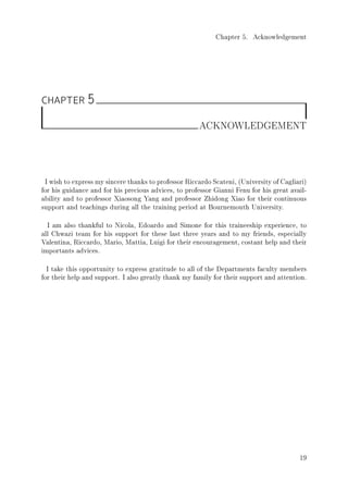 Chapter 5. Acknowledgement
CHAPTER 5
ACKNOWLEDGEMENT
I wish to express my sincere thanks to professor Riccardo Scateni, (University of Cagliari)
for his guidance and for his precious advices, to professor Gianni Fenu for his great avail-
ability and to professor Xiaosong Yang and professor Zhidong Xiao for their continuous
support and teachings during all the training period at Bournemouth University.
I am also thankful to Nicola, Edoardo and Simone for this traineeship experience, to
all Chwazi team for his support for these last three years and to my friends, especially
Valentina, Riccardo, Mario, Mattia, Luigi for their encouragement, costant help and their
importants advices.
I take this opportunity to express gratitude to all of the Departments faculty members
for their help and support. I also greatly thank my family for their support and attention.
19
 