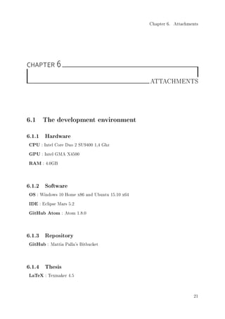 Chapter 6. Attachments
CHAPTER 6
ATTACHMENTS
6.1 The development environment
6.1.1 Hardware
CPU : Intel Core Duo 2 SU9400 1,4 Ghz
GPU : Intel GMA X4500
RAM : 4.0GB
6.1.2 Software
OS : Windows 10 Home x86 and Ubuntu 15.10 x64
IDE : Eclipse Mars 5.2
GitHub Atom : Atom 1.8.0
6.1.3 Repository
GitHub : Mattia Palla's Bitbucket
6.1.4 Thesis
LaTeX : Texmaker 4.5
21
 