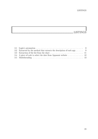 LISTINGS
LISTINGS
3.1 Login's automation . . . . . . . . . . . . . . . . . . . . . . . . . . . . . . . 9
3.2 Extracted by the method that extracts the description of each app . . . . . 9
3.3 Extraction of the list from the chart . . . . . . . . . . . . . . . . . . . . . . 11
3.4 A piece of code to select the date from Appannie website . . . . . . . . . . 12
3.5 Multithreading . . . . . . . . . . . . . . . . . . . . . . . . . . . . . . . . . 13
23
 