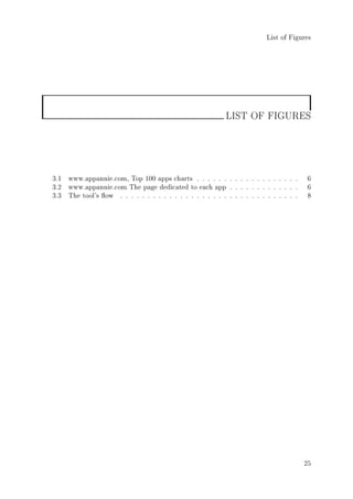 List of Figures
LIST OF FIGURES
3.1 www.appannie.com, Top 100 apps charts . . . . . . . . . . . . . . . . . . . 6
3.2 www.appannie.com The page dedicated to each app . . . . . . . . . . . . . 6
3.3 The tool's ow . . . . . . . . . . . . . . . . . . . . . . . . . . . . . . . . . 8
25
 