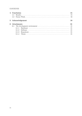 CONTENTS
4 Conclusion 15
4.1 Results . . . . . . . . . . . . . . . . . . . . . . . . . . . . . . . . . . . . . . 15
4.2 Future Work . . . . . . . . . . . . . . . . . . . . . . . . . . . . . . . . . . . 16
5 Acknowledgement 19
6 Attachments 21
6.1 The development environment . . . . . . . . . . . . . . . . . . . . . . . . . 21
6.1.1 Hardware . . . . . . . . . . . . . . . . . . . . . . . . . . . . . . . . 21
6.1.2 Software . . . . . . . . . . . . . . . . . . . . . . . . . . . . . . . . . 21
6.1.3 Repository . . . . . . . . . . . . . . . . . . . . . . . . . . . . . . . . 21
6.1.4 Thesis . . . . . . . . . . . . . . . . . . . . . . . . . . . . . . . . . . 21
iv
 