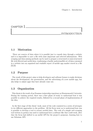 Chapter 1. Introduction
CHAPTER 1
INTRODUCTION
1.1 Motivation
There are sources of data where it is possible just to consult data through a website
and it is impossible to save a le with some important and selected informations. Web
scraping and data mining methods can be used to prepare a structured or semi-structured
le with ltered and useful data, trasforming a hardly understandble set of data contained
in a website into an organised and readable report of mobile app market stored in a le
[5] [2].
1.2 Purpose
The result of this project aims to help developers and software houses to make decisions
about the development, the presentation, and the advertising of a new mobile app, but
also helps to adjust apps that have already come out.
1.3 Organization
This thesis is the result of an Erasmus traineeship experience at Bournemouth University.
During the training period, there was a rst phase of study to understand how it was
possible to achieve the required results, followed by a second phase of implementation of
the idea.
In the rst stage of this thesis' work, most of the code consisted in a series of attempts
to try dierent approaches to the problem. All the focus went on to understand how was
it possible to develop a tool to extract needed data. The code of a simple web scraping
tool written in python was used to understand how a software like that could work, after
that the focus had shifted to an useful API for the project's porpouse, learning how to
use Selenium API.
1
 