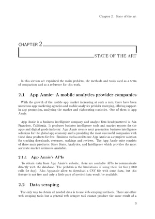 Chapter 2. State of the art
CHAPTER 2
STATE OF THE ART
In this section are explained the main problem, the methods and tools used as a term
of comparison and as a reference for this work.
2.1 App Annie: A mobile analytics provider companies
With the growth of the mobile app market increasing at such a rate, there have been
numerous app marketing agencies and mobile analytics privider emerging, oering support
in app promotion, analysing the market and elaborating statistics. One of them is App
Annie.
App Annie is a business intelligence company and analyst rm headquartered in San
Francisco, California. It produces business intelligence tools and market reports for the
apps and digital goods industry. App Annie creates next generation business intelligence
solutions for the global app economy and is providing the most successful companies with
these data products for free. Business media outlets use App Annie as a complete solution
for tracking downloads, revenues, rankings and reviews. The App Annie suite consists
of three main products: Store Stats, Analytics, and Intelligence which provides the most
accurate market estimates available.
2.1.1 App Annie's APIs
To obtain data from App Annie's website, there are available APIs to communicate
directly with the database. The problem is the limitations in using them for free (1000
calls for day). Also Appannie allow to download a CSV le with some data, but this
feature is not free and only a little part of needed data would be available.
2.2 Data scraping
The only way to obtain all needed data is to use web scraping methods. There are other
web scraping tools but a general web scraper tool cannot produce the same result of a
3
 