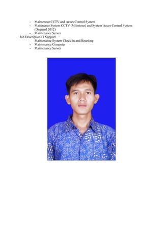 - Maintenece CCTV and Acces Control System
- Maitenence System CCTV (Milestone) and System Acces Control System
(Onguard 2012)
- Maintenance Server
Job Description IT Support
- Maintenance System Check-in and Boarding
- Maintenance Computer
- Maintenance Server
 