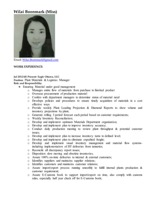 Wilai Boonmark (Miss)
Email: Wilai.Boonmark@gmail.com
WORK EXPERIENCE:
Jul 2012 till Present- Eagle Ottawa, LLC
Position: Plant Materials & Logistics Manager
Role and Responsibility:
 Ensuring Material under good management
o Manages entire flow of materials from purchase to finished product
o Overseas procurement of production material
o Confers with department managers to determine status of material need
o Develops policies and procedures to ensure timely acquisition of materials in a cost
effective ways
o Provide weekly Plant Loading Projection & Diamond Reports to show volume and
inventory projections by plant;
o Generate rolling 3 period forecast each period based on customer requirements;
o Weekly Inventory Reconciliation;
o Develop and implement optimum Materials Department organization;
o Develop and implement plan to improve inventory accuracy;
o Conduct daily production meeting to review plant throughput & potential customer
issues;
o Develop and implement plan to increase inventory turns to defined level;
o Develop and implement plan to eliminate expedited freight;
o Develop and implement visual inventory management and material flow systems-
including implementation of JIT deliveries from tanneries;
o Reconcile all discrepancy report issues;
o Disposition slow moving and obsolete inventories;
o Assure 100% on-time deliveries to internal & external customers;
o Identifies suppliers and maintains supplier relations;
o Identifies customers and maintains customer relations;
o Assure import/export process running smoothly to fulfill internal plants production &
customer requirement;
o Assure E-Customs book to support import/export on time, also comply with customs
rules, especially half year check off for E-Customs book;
 
