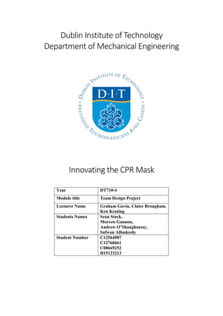 Dublin Institute of Technology
Department of Mechanical Engineering
Innovating the CPR Mask
Year DT710-4
Module title Team Design Project
Lecturer Name Graham Gavin, Claire Brougham,
Ken Keating
Students Names Sean Stack,
Morven Gannon,
Andrew O’Shaughnessy,
Safwan Alhadeedy
Student Number C12564907
C12760661
C08669252
D15123213
 