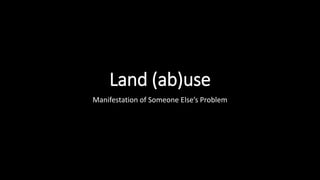 Land (ab)use
Manifestation of Someone Else’s Problem
 