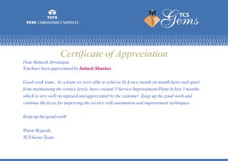 Certificate of Appreciation
Dear Ramesh Devarajan,
You have been appreciated by Subash Shankar.
Good work team.. As a team we were able to acheive SLA on a month on month basis and apart
from maintaining the service levels, have created 3 Service Improvement Plans in last 3 months,
which is very well recognised and appreciated by the customer. Keep up the good work and
continue the focus for improving the service with automation and improvement techniques.
Keep up the good work!
Warm Regards.
TCS Gems Team
 