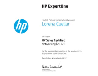HP ExpertOne
Hewlett-Packard Company hereby awards
the title of
for the successful completion of the requirements
as prescribed by HP ExpertOne.
Lorena Cuellar
HP Sales Certified
Networking [2012]
Awarded on November 6, 2012
Susan Underhill
Vice President, HP ExpertOne
 