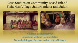 Case Studies on Community Based Inland
Fisheries: Village-Jadurbankata and Saluni
Chinmoy Bandyopadhyay
Consultant-MIS and Documentation
Watershed Support Services and Activities Network
 