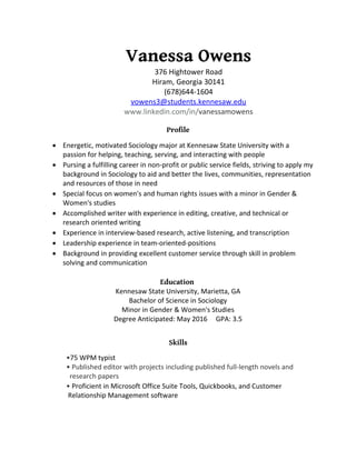 Vanessa Owens
376 Hightower Road
Hiram, Georgia 30141
(678)644-1604
vowens3@students.kennesaw.edu
www.linkedin.com/in/vanessamowens
Profile
 Energetic, motivated Sociology major at Kennesaw State University with a
passion for helping, teaching, serving, and interacting with people
 Pursing a fulfilling career in non-profit or public service fields, striving to apply my
background in Sociology to aid and better the lives, communities, representation
and resources of those in need
 Special focus on women's and human rights issues with a minor in Gender &
Women's studies
 Accomplished writer with experience in editing, creative, and technical or
research oriented writing
 Experience in interview-based research, active listening, and transcription
 Leadership experience in team-oriented-positions
 Background in providing excellent customer service through skill in problem
solving and communication
Education
Kennesaw State University, Marietta, GA
Bachelor of Science in Sociology
Minor in Gender & Women's Studies
Degree Anticipated: May 2016 GPA: 3.5
Skills
•75 WPM typist
• Published editor with projects including published full-length novels and
research papers
• Proficient in Microsoft Office Suite Tools, Quickbooks, and Customer
Relationship Management software
 