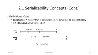 2.1 Serializability Concepts (Cont.)
• Definitions (Cont.)
• Serializable: A history that is equivalent (in its outcome) to a serial history
• H2: r1[x] r2[y] w1[x] w2[y] c1 c2
26-07-2016 www.uni-kl.de 10
 