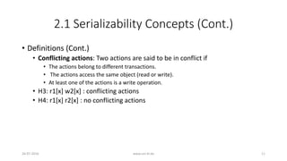 2.1 Serializability Concepts (Cont.)
• Definitions (Cont.)
• Conflicting actions: Two actions are said to be in conflict if
• The actions belong to different transactions.
• The actions access the same object (read or write).
• At least one of the actions is a write operation.
• H3: r1[x] w2[x] : conflicting actions
• H4: r1[x] r2[x] : no conflicting actions
26-07-2016 www.uni-kl.de 11
 