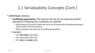 2.1 Serializability Concepts (Cont.)
• Definitions (Cont.)
• Conflicting equivalence: The histories H5 and H7 are said to be conflict-
equivalent if following two conditions are satisfied
• Both histories H5 and H7 involve the same set of transactions (including ordering of
actions within each transaction).
• Both schedules have same set of conflicting operations.
• Example:
• H5: r1[x] w2[x] r1[y] w2[y]
• H6: w1[x] w1[y] r2[x] r2[y]
• H7: r1[x] r1[y] w2[x] w2[y]
26-07-2016 www.uni-kl.de 13
 