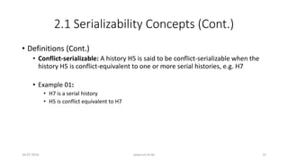 2.1 Serializability Concepts (Cont.)
• Definitions (Cont.)
• Conflict-serializable: A history H5 is said to be conflict-serializable when the
history H5 is conflict-equivalent to one or more serial histories, e.g. H7
• Example 01:
• H7 is a serial history
• H5 is conflict equivalent to H7
26-07-2016 www.uni-kl.de 15
 