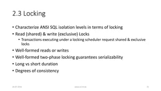 2.3 Locking
• Characterize ANSI SQL isolation levels in terms of locking
• Read (shared) & write (exclusive) Locks
• Transactions executing under a locking scheduler request shared & exclusive
locks
• Well-formed reads or writes
• Well-formed two-phase locking guarantees serializability
• Long vs short duration
• Degrees of consistency
26-07-2016 www.uni-kl.de 25
 