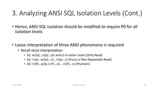 3. Analyzing ANSI SQL Isolation Levels (Cont.)
• Hence, ANSI SQL isolation should be modified to require P0 for all
isolation levels
• Loose interpretation of three ANSI phenomena is required
• Recall strict interpretation
• A1: w1[x]...r2[x]...(a1 and c2 in either order) (Dirty Read)
• A2: r1[x]...w2[x]...c2...r1[x]...c1 (Fuzzy or Non-Repeatable Read)
• A3: r1[P]...w2[y in P]...c2....r1[P]...c1 (Phantom)
26-07-2016 www.uni-kl.de 35
 