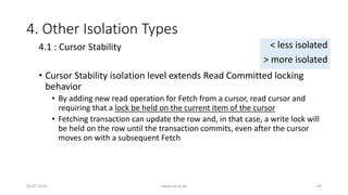 4. Other Isolation Types
• Cursor Stability isolation level extends Read Committed locking
behavior
• By adding new read operation for Fetch from a cursor, read cursor and
requiring that a lock be held on the current item of the cursor
• Fetching transaction can update the row and, in that case, a write lock will
be held on the row until the transaction commits, even after the cursor
moves on with a subsequent Fetch
26-07-2016 www.uni-kl.de 44
4.1 : Cursor Stability < less isolated
> more isolated
 