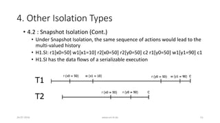 4. Other Isolation Types
26-07-2016 www.uni-kl.de 51
• 4.2 : Snapshot Isolation (Cont.)
• Under Snapshot Isolation, the same sequence of actions would lead to the
multi-valued history
• H1.SI: r1[x0=50] w1[x1=10] r2[x0=50] r2[y0=50] c2 r1[y0=50] w1[y1=90] c1
• H1.SI has the data flows of a serializable execution
 