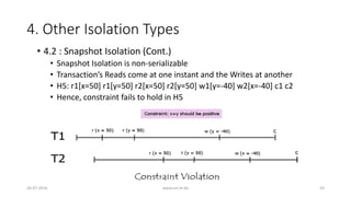 4. Other Isolation Types
26-07-2016 www.uni-kl.de 53
• 4.2 : Snapshot Isolation (Cont.)
• Snapshot Isolation is non-serializable
• Transaction’s Reads come at one instant and the Writes at another
• H5: r1[x=50] r1[y=50] r2[x=50] r2[y=50] w1[y=-40] w2[x=-40] c1 c2
• Hence, constraint fails to hold in H5
 