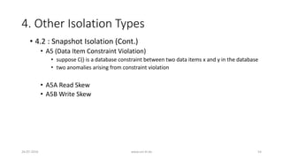 4. Other Isolation Types
26-07-2016 www.uni-kl.de 54
• 4.2 : Snapshot Isolation (Cont.)
• A5 (Data Item Constraint Violation)
• suppose C() is a database constraint between two data items x and y in the database
• two anomalies arising from constraint violation
• A5A Read Skew
• A5B Write Skew
 