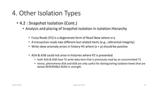 4. Other Isolation Types
26-07-2016 www.uni-kl.de 57
• 4.2 : Snapshot Isolation (Cont.)
• Analysis and placing of Snapshot Isolation in Isolation Hierarchy
• Fuzzy Reads (P2) is a degenerate form of Read Skew where x=y
• A transaction reads two different but related items (e.g., referential integrity)
• Write skew anomaly arises in history H5 where (x + y) should be positive
• A5A & A5B could not arise in histories where P2 is prevented.
• both A5A & A5B have T2 write data item that is previously read by an uncommitted T1
• hence, phenomena A5A and A5B are only useful for distinguishing isolation levels that are
below REPEATABLE READ in strength.
 