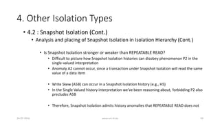 4. Other Isolation Types
26-07-2016 www.uni-kl.de 59
• 4.2 : Snapshot Isolation (Cont.)
• Analysis and placing of Snapshot Isolation in Isolation Hierarchy (Cont.)
• Is Snapshot Isolation stronger or weaker than REPEATABLE READ?
• Difficult to picture how Snapshot Isolation histories can disobey phenomenon P2 in the
single-valued interpretation
• Anomaly A2 cannot occur, since a transaction under Snapshot Isolation will read the same
value of a data item
• Write Skew (A5B) can occur in a Snapshot Isolation history (e.g., H5)
• In the Single Valued history interpretation we've been reasoning about, forbidding P2 also
precludes A5B
• Therefore, Snapshot Isolation admits history anomalies that REPEATABLE READ does not
 