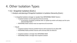 4. Other Isolation Types
26-07-2016 www.uni-kl.de 60
• 4.2 : Snapshot Isolation (Cont.)
• Analysis and placing of Snapshot Isolation in Isolation Hierarchy (Cont.)
• Is Snapshot Isolation stronger or weaker than REPEATABLE READ? (Cont.)
• Snapshot Isolation cannot experience the A3 anomaly
• A transaction rereading a predicate after an update by another will always see the same
old set of data items
• REPEATABLE READ isolation level can experience A3 anomalies
• Result
• Snapshot Isolation histories prohibit histories with anomaly A3, but allow A5B
• REPEATABLE READ prohibits histories with anomaly A5B, but allow A3
• Snapshot Isolation is stronger than REPEATABLE READ
• REPEATABLE READ is stronger than Snapshot Isolation
 