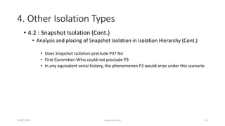 4. Other Isolation Types
26-07-2016 www.uni-kl.de 61
• 4.2 : Snapshot Isolation (Cont.)
• Analysis and placing of Snapshot Isolation in Isolation Hierarchy (Cont.)
• Does Snapshot Isolation preclude P3? No
• First-Committer-Wins could not preclude P3
• In any equivalent serial history, the phenomenon P3 would arise under this scenario
 