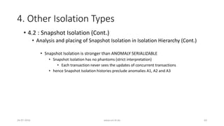 4. Other Isolation Types
26-07-2016 www.uni-kl.de 63
• 4.2 : Snapshot Isolation (Cont.)
• Analysis and placing of Snapshot Isolation in Isolation Hierarchy (Cont.)
• Snapshot Isolation is stronger than ANOMALY SERIALIZABLE
• Snapshot Isolation has no phantoms (strict interpretation)
• Each transaction never sees the updates of concurrent transactions
• hence Snapshot Isolation histories preclude anomalies A1, A2 and A3
 