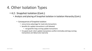 4. Other Isolation Types
26-07-2016 www.uni-kl.de 64
• 4.2 : Snapshot Isolation (Cont.)
• Analysis and placing of Snapshot Isolation in Isolation Hierarchy (Cont.)
• Consequences of Snapshot Isolation
• concurrency advantage for read-only transactions
• benefits for update transactions is still debated
• not good for long-running update transactions
• For good result: short update transactions conflict minimally and long-running
transactions are likely to be read only
 