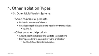 4. Other Isolation Types
• Some commercial products
• Maintain versions of objects
• Restrict Snapshot Isolation to read-only transactions
• E.g. SQL-92
• Other commercial products
• Allow Snapshot Isolation to update transactions
• Don’t provide first-committer-wins protection
• E.g. Oracle Read Consistency isolation
26-07-2016 www.uni-kl.de 65
4.3 : Other Multi-Version Systems
 
