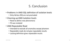 5. Conclusion
• Problems in ANSI SQL definition of isolation levels
• Dirty Writes (P0) are not precluded
• Cleaning up ANSI Isolation levels
• Need to define new phenomena
• P3 was restated
• ANSI Repeatable Read
• Intended to exclude all anomalies except phantom
• Repeatable reads do not give repeatable results
• Locking definition gives repeatable results
26-07-2016 www.uni-kl.de 67
 