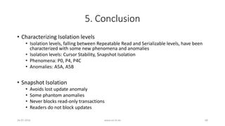 5. Conclusion
• Characterizing Isolation levels
• Isolation levels, falling between Repeatable Read and Serializable levels, have been
characterized with some new phenomena and anomalies
• Isolation levels: Cursor Stability, Snapshot Isolation
• Phenomena: P0, P4, P4C
• Anomalies: A5A, A5B
• Snapshot Isolation
• Avoids lost update anomaly
• Some phantom anomalies
• Never blocks read-only transactions
• Readers do not block updates
26-07-2016 www.uni-kl.de 68
 