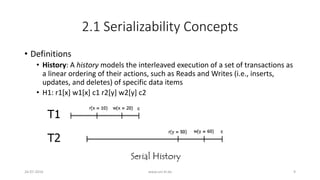 2.1 Serializability Concepts
• Definitions
• History: A history models the interleaved execution of a set of transactions as
a linear ordering of their actions, such as Reads and Writes (i.e., inserts,
updates, and deletes) of specific data items
• H1: r1[x] w1[x] c1 r2[y] w2[y] c2
26-07-2016 www.uni-kl.de 9
 