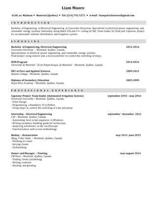 Liam Moore
4168, av. Madison  Montréal (Québec)  Tél: (514) 792-5371  e-mail : liampatrickmoore@gmail.com
I N T R O D U C T I O N
Bachelor of Engineering in Electrical Engineering at Concordia University. Specialized in electrical power engineering and
renewable energy systems. Internship doing Batch Fileand C++ coding at CAE. Team leader for final year Capstone project
for an automated nutrient distribution and irrigation system.
S C H O O L I N G
Bachelor of Engineering, Electrical Engineering 2011-2016
Concordia University - Montréal, Québec, Canada
Specialization in electrical power engineering and renewable energy systems.
Final project using sensors and a microcontroller to control the switching of relays.
IEPE Program 2014-2016
Université de Montréal : École Polytechnique de Montréal - Montréal, Québec, Canada
DEC in Pure and Applied Sciences 2009-2011
Dawson College - Montréal, Québec, Canada
Diploma of Secondary Education 2005-2009
Royal West Academy – Montréal, Québec, Canada
P R O F E S S I O N A L E X P E R I E N C E
Capstone Project Team leader (Automated Irrigation System) september 2015 – may 2016
Université Concordia – Montréal, Québec, Canada
- Filter Design
- Programming a Raspberry Pi in Python
- Using relays to control the switching of a fan and pump
Internship – Electrical Engineering september - december 2012
CAE – Montréal, Québec, Canada
- Automating boot script sequences in Windows
- Writing exception handling guide for technicians
- Analysing waveforms on the oscilloscope
- Familiarisation with scrum methodology
Busboy – Restauration may 2011- june 2015
Slang, F Bar, Koko, – Montréal, Québec, Canada
- Working in a team
- Serving clients
- Dishwashing
Owner and Manager – Painting may-august 2014
LM Paint – Montréal, Québec, Canada
- Finding clients (marketing)
- Writing contracts
- Painting and grinding
 