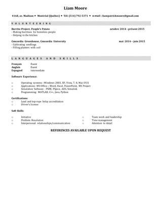 Liam Moore
4168, av. Madison  Montréal (Québec)  Tél: (514) 792-5371  e-mail : liampatrickmoore@gmail.com
V O L U N T E E R I N G
Burrito Project, People’s Potato octobre 2014 - présent 2015
- Making burritoes for homeless people
- Helping in the kitchen
Concordia Greenhouse, Concordia University mai 2014 – juin 2015
- Cultivating seedlings
- Filling planters with soil
L A N G U A G E S A N D S K I L L S
Français fluent
Anglais fluent
Espagnol intermediate
Software Experience:
o Operating systems : Windows 2003, XP, Vista, 7, 8, Mac OS X
o Applications: MS Office – Word, Excel, PowerPoint, MS Project
o Simulation Software : PSIM, PSpice, ADS, Simulink
o Programming: MATLAB, C++, Java, Python
Certifications:
o Lead and top-rope belay accreditation
o Driver’s license
Soft Skills:
o Initiative
o Problem Resolution
o Interpersonal relationships/communication
o Team work and leadership
o Time management
o Attention to detail
REFERENCES AVAILABLE UPON REQUEST
 