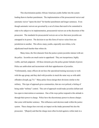 This discrimination pushes African American youths further into the system
leading them to harsher punishment. The implementation of the prosecutorial waiver and
automatic waiver “opens the door” for harsher punishment and longer sentences. Even
though automatic waivers are governed by a set of crimes that need to be committed in
order to be subject to its implementation, prosecutorial waivers are at the discretion of the
prosecutor. The standards for prosecutorial waivers are so low that more juveniles are
entrapped in its power. The decision to use this form of waiver varies from one
jurisdiction to another. This allows many youths, especially non-whites, to be
adjudicated much harsher than whites do.
Many times, the first character from the justice system juveniles interact with are
the police. Juveniles are much easier to apprehend. They are inexperience, highly
visible, and lack judgment. All these elements give the police greater latitude of power.
Police are ambivalent and inconsistent with their apprehension of juveniles.
“Unfortunately, many officers do not have the specialized training necessary to work
with this age group, and they deal with juveniles in much the same way as with adult
offenders (Joseph, pg.71).” Many police forces design their divisions similar to the
military. This type of approach gives communities, that are over policed, a feeling of
being under “military” control. This sort of approach would make juveniles defiant and
less open to intervention or assistance. One of the ways police respond to this attitude is
through their power to charge. Police have the discretionary power to choose charges
that come with harsher sentence. This influences each decision made within the justice
system. These charges have not only an impact on the intake personnel but also the
prosecutor. “[Report] said that the charge most often leveled against a white male in a
 