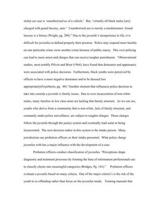 stolen car case is ‘unauthorized us of a vehicle.’ But, ‘virtually all black males [are]
charged with grand larceny, auto.’ Unauthorized use is merely a misdemeanor. Grand
larceny is a felony (Wright, pg. 209).” Due to the juvenile’s inexperience in life, it is
difficult for juveniles to defend properly their position. Police may respond more harshly
on one particular crime verse another crime because of public outcry. This over policing
can lead to more arrest and charges that can receive tougher punishment. “Observational
studies, most notably Pilivin and Briar (1964), have found that demeanor and appearance
were associated with police decisions. Furthermore, black youths were perceived by
officers to have a more negative demeanor and to be dressed less
appropriately(Feyerherm, pg. 48).”Another element that influences police decision to
take into custody a juvenile is family issues. Due to over incarceration of non-white
males, many families in low class areas are lacking that family structure. As we can see,
youths who derive from a community that is non-white, lack of family structure, and
constantly under police surveillance, are subject to tougher charges. These charges
follow the juvenile through the justice system and eventually lead some to being
incarcerated. The next decision maker in this system is the intake person. Many
jurisdictions use probation officers as their intake personnel. What police charge
juveniles with has a major influence with the development of a case.
Probation officers conduct classification of juveniles. “Perceptions shape
diagnostic and treatment processes by forming the base of information professionals use
to classify clients into meaningful categories (Bridges, Pg. 141).” Probation officers
evaluate a juvenile based on many criteria. One of the major criteria’s is the risk of the
youth to re-offending rather than focus on the juveniles needs. Training manuals that
 