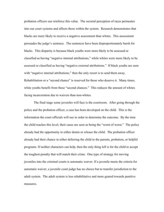 probation officers use reinforce this value. The societal perception of races permeates
into our court systems and affects those within the system. Research demonstrates that
blacks are more likely to receive a negative assessment than whites. This assessment
persuades the judge’s sentence. The sentences have been disproportionately harsh for
blacks. This disparity is because black youths were more likely to be assessed or
classified as having “negative internal attributions,” while whites were more likely to be
assessed or classified as having “negative external attributions.” If black youths are seen
with “negative internal attributions,” then the only resort is to send them away.
Rehabilitation or a “second chance” is reserved for those who deserve it. Many times,
white youths benefit from these “second chances.” This reduces the amount of whites
facing incarceration due to waivers than non-whites.
The final stage some juveniles will face is the courtroom. After going through the
police and the probation officer, a case has been developed on the child. This is the
information the court officials will use in order to determine the outcome. By the time
the child reaches this level, their cases are seen as being the “worst of worst.” The police
already had the opportunity to either detain or release the child. The probation officer
already had their chance in either deferring the child to the parents, probation, or helpful
programs. If neither characters can help, then the only thing left is for the child to accept
the toughest penalty that will match their crime. One type of strategy for moving
juveniles into the criminal courts is automatic waiver. If a juvenile meets the criteria for
automatic waiver, a juvenile court judge has no choice but to transfer jurisdiction to the
adult system. The adult system is less rehabilitative and more geared towards punitive
measures.
 