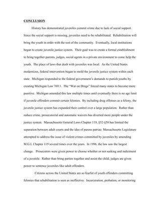 CONCLUSION
History has demonstrated juveniles commit crime due to lack of social support.
Since the social support is missing, juveniles need to be rehabilitated. Rehabilitation will
bring the youth in order with the rest of the community. Eventually, local institutions
began to create juvenile justice system. Their goal was to create a formal establishment
to bring together parents, judges, social agents in a private environment to come help the
youth. The place of laws that dealt with juveniles was local. As the United States
modernizes, federal intervention began to mold the juvenile justice system within each
state. Michigan responded to the federal government’s demands to punish youths by
creating Michigan Law 769.1. The “War on Drugs” forced many states to become more
punitive. Michigan amended this law multiple times until eventually there is no age limit
if juvenile offenders commit certain felonies. By including drug offenses as a felony, the
juvenile justice system has expanded their control over a large population. Rather than
reduce crime, prosecutorial and automatic waivers has diverted more people under the
justice system. Massachusetts General Laws Chapter 119, §52-§58 has limited the
separation between adult courts and the idea of parens patriae. Massachusetts Legislature
attempted to address the issue of violent crimes committed by juveniles by amending
M.G.L Chapter 119 several times over the years. In 1996, the law saw the largest
change. Prosecutors were given power to choose whether or not seeking and indictment
of a juvenile. Rather than bring parties together and assist the child, judges are given
power to sentence juveniles like adult offenders.
Citizens across the United States are so fearful of youth offenders committing
felonies that rehabilitation is seen as ineffective. Incarceration, probation, or monitoring
 