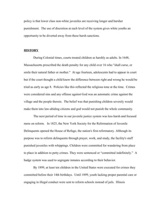 policy is that lower class non-white juveniles are receiving longer and harsher
punishment. The use of discretion at each level of the system gives white youths an
opportunity to be diverted away from these harsh sanctions.
HISTORY
During Colonial times, courts treated children as harshly as adults. In 1648,
Massachusetts prescribed the death penalty for any child over 16 who "shall curse, or
smile their natural father or mother." At age fourteen, adolescents had to appear in court
but if the court thought a child knew the difference between right and wrong he would be
tried as early as age 8. Policies like this reflected the religious tone at the time. Crimes
were considered sins and any offense against God was an automatic crime against the
village and the people therein. The belief was that punishing children severely would
make them into law-abiding citizens and god would not punish the whole community.
The next period of time in our juvenile justice system was less harsh and focused
more on reform. In 1825, the New York Society for the Reformation of Juvenile
Delinquents opened the House of Refuge, the nation's first reformatory. Although its
purpose was to reform delinquents through prayer, work, and study, the facility's staff
punished juveniles with whippings. Children were committed for wandering from place
to place in addition to petty crimes. They were sentenced or “committed indefinitely.” A
badge system was used to segregate inmates according to their behavior.
By 1899, at least ten children in the United States were executed for crimes they
committed before their 14th birthdays. Until 1899, youth lacking proper parental care or
engaging in illegal conduct were sent to reform schools instead of jails. Illinois
 