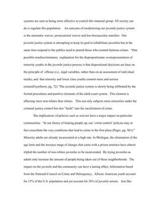systems are seen as being more affective to control this immoral group. All society can
do is regulate this population. An outcome of modernizing our juvenile justice system
is the automatic waiver, prosecutorial waiver and less bureaucratic transfers. Our
juvenile justice system is attempting to keep its goal to rehabilitate juveniles but at the
same time respond to the publics need to punish those who commit heinous crimes. “One
possible nondiscriminatory explanation for the disproportionate overrepresentation of
minority youths in the juvenile justice process is that dispositional decisions are base on
the principle of offense (i.e., legal variables, rather than on an assessment of individual
needs), and that minority and lower class youths commit more and serious
crimes(Feyerherm, pg. 72).”The juvenile justice system is slowly being infiltrated by the
formal procedures and punitive elements of the adult court system. This element is
affecting more non-whites than whites. This not only subjects more minorities under the
criminal justice control but also “feeds” into the racialization of crime.
The implications of policies such as waivers have a major impact on particular
communities. “In our frenzy of locking people up, our ‘crime control’ policies may in
fact exacerbate the very conditions that lead to crime in the first place (Pager, pg. 961).”
Minority adults are already incarcerated at a high rate. In Michigan, the elimination of the
age limit and the increase range of charges that come with a prison sentence have almost
tripled the number of non-whites juveniles to be incarcerated. By trying juveniles as
adults only increase the amount of people being taken out of these neighborhoods. The
impact on the juvenile and the community can have a lasting affect. Information based
from the National Council on Crime and Delinquency, African American youth account
for 15% of the U.S. population and yet account for 26% of juvenile arrests. Just like
 