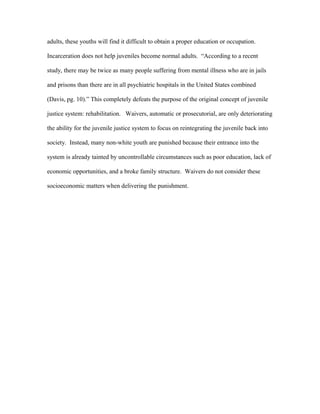 adults, these youths will find it difficult to obtain a proper education or occupation.
Incarceration does not help juveniles become normal adults. “According to a recent
study, there may be twice as many people suffering from mental illness who are in jails
and prisons than there are in all psychiatric hospitals in the United States combined
(Davis, pg. 10).” This completely defeats the purpose of the original concept of juvenile
justice system: rehabilitation. Waivers, automatic or prosecutorial, are only deteriorating
the ability for the juvenile justice system to focus on reintegrating the juvenile back into
society. Instead, many non-white youth are punished because their entrance into the
system is already tainted by uncontrollable circumstances such as poor education, lack of
economic opportunities, and a broke family structure. Waivers do not consider these
socioeconomic matters when delivering the punishment.
 