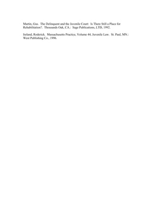 Martin, Gus. The Delinquent and the Juvenile Court: Is There Still a Place for
Rehabilitation?. Thousands Oak, CA.: Sage Publications, LTD, 1992.
Ireland, Roderick. Massachusetts Practice, Volume 44, Juvenile Law. St. Paul, MN.:
West Publishing Co., 1996.
 