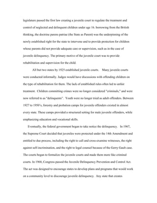 legislature passed the first law creating a juvenile court to regulate the treatment and
control of neglected and delinquent children under age 16. borrowing from the British
thinking, the doctrine parens patriae (the State as Parent) was the underpinning of the
newly established right for the state to intervene and to provide protection for children
whose parents did not provide adequate care or supervision, such as in the case of
juvenile delinquency. The primary motive of the juvenile court was to provide
rehabilitation and supervision for the child.
All but two states by 1925 established juvenile courts. Many juvenile courts
were conducted informally. Judges would have discussions with offending children on
the type of rehabilitation for them. The lack of established rules often led to unfair
treatment. Children committing crimes were no longer considered "criminals," and were
now referred to as "delinquents”. Youth were no longer tried as adult offenders. Between
1927 to 1950’s, forestry and probation camps for juvenile offenders existed in almost
every state. These camps provided a structured setting for male juvenile offenders, while
emphasizing education and vocational skills.
Eventually, the federal government began to take notice the delinquency. In 1967,
the Supreme Court decided that juveniles were protected under the 14th Amendment and
entitled to due process, including the right to call and cross-examine witnesses, the right
against self-incrimination, and the right to legal counsel because of the Gerry Gault case.
The courts began to formalize the juvenile courts and made them more like criminal
courts. In 1968, Congress passed the Juvenile Delinquency Prevention and Control Act.
The act was designed to encourage states to develop plans and programs that would work
on a community level to discourage juvenile delinquency. Any state that creates
 